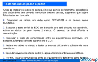 Testando rádios passo a passo Antes de instalar os rádios no campo, em seus painéis de telemetria, conectados aos dispositivos que deverão comunicar através desses, sugerimos que sejam feitos testes em bancada.  Programar os rádios, um rádio como SERVIDOR e os demais como CLIENTES. Executar o teste serial de ECO em bancada que está descrito na sequência. Afaste os rádios de pelo menos 2 metros. O excesso de sinal dificulta a comunicação. Executar o teste de comunicação entre os equipamentos definitivos, em bancada. Exemplo: software supervisório e CLP. Instalar os rádios no campo e testar os enlaces utilizando o software de teste de enlaces. Executar novamente o teste de ECO, agora utilizando antenas e à distância. Por fim, testar a comunicação entre os equipamentos definitivos como foi feito em bancada. 