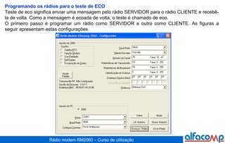 Programando os rádios para o teste de ECO Teste de eco significa enviar uma mensagem pelo rádio SERVIDOR para o rádio CLIENTE e recebê-la de volta. Como a mensagem é ecoada de volta, o teste é chamado de eco. O primeiro passo é programar um rádio como SERVIDOR e outro como CLIENTE. As figuras a seguir apresentam estas configurações.  