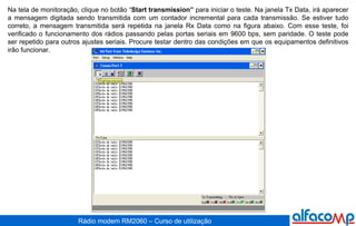 Na tela de monitoração, clique no botão “ Start transmission”  para iniciar o teste. Na janela Tx Data, irá aparecer a mensagem digitada sendo transmitida com um contador incremental para cada transmissão. Se estiver tudo correto, a mensagem transmitida será repetida na janela Rx Data como na figura abaixo. Com esse teste, foi verificado o funcionamento dos rádios passando pelas portas seriais em 9600 bps, sem paridade. O teste pode ser repetido para outros ajustes seriais. Procure testar dentro das condições em que os equipamentos definitivos irão funcionar. 