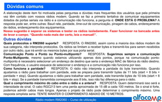 Dúvidas comuns A elaboração deste item foi motivada pelas perguntas e dúvidas mais frequentes dos usuários que pela primeira vez têm contato com nossos rádios modem. Quando se faz a primeira tentativa de comunicar equipamentos dotados de portas seriais via rádio e a comunicação não funciona, a pergunta é:  ONDE ESTÁ O PROBLEMA?  A resposta pode ser, entre outras: Baud rate, paridade,  time-out  de comunicação, pinagem de cabos, endereçamento de rádios, endereçamento dos equipamentos. Nossa sugestão é separar os sistemas e testar os rádios isoladamente. Fazer funcionar na bancada antes de levar a campo. “Quando nada mais der certo, leia o manual!”.  Outras dúvidas   Quais protocolos o RM2060 suporta?   RESPOSTA: O RM2060, assim como a maioria dos rádios modem de sua categoria, não interpreta protocolos. Os rádios se limitam a receber bytes e transmiti-los para serem recebidos por outro rádio, que irá emitir os mesmos bytes por sua porta serial. Comunicação Ponto a Ponto ou Ponto-multiponto?   RESPOSTA:  Sugerimos sempre a comunicação Ponto-Multiponto , mesmo quando estamos utilizando apenas dois pontos, porque na comunicação ponto-multiponto é necessário selecionar um endereço de destino que seria o endereço MAC de fábrica do rádio destino. Com frequência, o usuário esquece de selecionar o endereço e a comunicação não funciona por isso. Como funciona a paridade?   RESPOSTA: O rádio não interpreta a paridade do byte transmitido. Quando ajustamos o rádio para trabalhar com paridade, este se prepara para transmitir bytes de 11 bits (start + 8 bits + paridade + stop). Quando ajustamos o rádio para trabalhar sem paridade, este transmite bytes de 10 bits (start + 8 bits + stop). Se a paridade transmitida corresponde aos 8 bits, isso não faz diferença para o rádio. Qual o comprimento máximo do cabo entre o rádio e a antena?   RESPOSTA: Quem determinará isso será a intensidade de sinal. O cabo RGC213 tem uma perda aproximada de 15 dB a cada 100 metros. Se o sinal é forte, podemos admitir cabos mais longos. Apenas o projeto de rádio pode determinar o comprimento máximo. Uma resposta simplista seria: TENTE MANTER O COMPRIMENTO ABAIXO DE 10 METROS. 