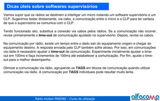 Dicas úteis sobre softwares supervisórios Vamos supor que os rádios se destinem a interligar um micro rodando um software supervisório e um CLP. Sugerimos testar diretamente, via cabo, a comunicação entre o micro e o CLP para ter certeza de que o supervisório se comunica com o CLP.  Tendo funcionado isto, substitua a conexão via cabos pelos rádios. Se a comunicação não ocorrer, revise primeiramente o  time-out  de comunicação ajustado no supervisório. Depois, revise os cabos. Na comunicação por rádio, existe um tempo entre o dado sair do equipamento origem e chegar ao equipamento destino. A resposta enviada pelo CLP também sofre atraso. Por isso, em comunicações via rádio é necessário ajustar o  time-out  de comunicação. Experimente inicialmente ajustar o time-out em 100ms e faça incrementos de 100ms até estabelecer a comunicação. Por fim, ajuste o time-out para o melhor desempenho. Otimize a comunicação via rádio, agrupando os  TAGS  em blocos de comunicação quando utilizar comunicação via rádio. A comunicação por  TAGS  individuais pode resultar muito lenta.  