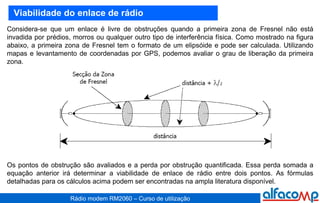 Viabilidade do enlace de rádio Considera-se que um enlace é livre de obstruções quando a primeira zona de Fresnel não está invadida por prédios, morros ou qualquer outro tipo de interferência física. Como mostrado na figura abaixo, a primeira zona de Fresnel tem o formato de um elipsóide e pode ser calculada. Utilizando mapas e levantamento de coordenadas por GPS, podemos avaliar o grau de liberação da primeira zona. Os pontos de obstrução são avaliados e a perda por obstrução quantificada. Essa perda somada a equação anterior irá determinar a viabilidade de enlace de rádio entre dois pontos. As fórmulas detalhadas para os cálculos acima podem ser encontradas na ampla literatura disponível. 