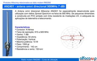 AN2401 - antena omni direcional 900MHz 7 dBi Produtos Alfacomp relacionados ao rádio modem RM2060 A Antena omni direcional Alfacomp AN2401 foi especialmente desenvolvida para utilização com rádios  Spread Spectrum  na faixa de 900 MHz. De pequenas dimensões e construída em PVC pintado com tinta resistente às irradiações UV, é adequada às aplicações de telemetria e telecomando. Características Conector: N fêmea Faixa de operação: 915 a 928 MHz Ganho: 7 dBi Impedância: 50 ohms Polarização: Vertical Máxima potência: 10 W Peso: 1500 gr Comprimento:  142 cm Resistência a vento: 150 km/   