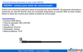 AN2404 - antena para teste de comunicação Produtos Alfacomp relacionados ao rádio modem RM2060 Antena omni direcional criada para testes de bancada dos rádios RM2060. De pequenas dimensões e construída em cabo RF flexível, deve ser conectada diretamente ao conector SMA do rádio modem. Afaste os rádios de 2 metros para realizar os testes de comunicação. Características Conector SMA Macho Faixa de operação: 900 a 930 MH Ganho: 1 dBi Impedância: 50 ohms Polarização: Vertical  Máxima potência: 10 W 