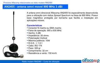 AN2405 - antena omni movel 900 MHz 3 dBi Produtos Alfacomp relacionados ao rádio modem RM2060 A antena omni direcional Alfacomp AN2405 foi especialmente desenvolvida para a utilização com rádios  Spread Spectrum  na faixa de 900 MHz. Possui base magnética protegida por borracha que facilita a instalação em aplicações móveis. Características Conector N macho ou SMA macho Faixa de operação: 900 a 930 MHz Ganho: 3 dBi Impedância: 50 ohms Polarização Vertical Máxima potência: 10W R.O.E.: < 1,5:1 Cabo: RG 174 Peso: 320 gr Comprimento: 32 cm Resistência a vento: 150 km/h 