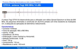 CF914 - antena Yagi 900 MHz 14 dBi Produtos Alfacomp relacionados ao rádio modem RM2060 A antena Yagi CF914 foi desenvolvida para a utilização com rádios  Spread Spectrum  na faixa de 900 MHz. De pequenas dimensões e construída em alumínio pintado com tinta resistente às irradiações UV, é adequada às aplicações de telemetria e telecomando. Características Conector: N fêmea Faixa de operação: 900 a 960 MHz Ganho: 14 dBi Impedância: 50 ohms Polarização: Linear (Vertical ou Horizontal) Relação frente/costa: 15 dB Peso: 720 gr Comprimento: 116 cm Resistência a vento: 150 km/h 