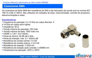 Conectores SMA Produtos Alfacomp relacionados ao rádio modem RM2060 Os conectores da Série SMA têm impedância de 50Ω e são fabricados de acordo com as normas IEC 169-15 e MIL-C 39012. São utilizados em estações de base, instrumentação, controle de processos, telecomunicações e redes. Características Frequência de operação: 0 a 12 GHz em cabos flexíveis  0 a 18 GHz em cabos semi-rígidos Impedância: 50 Ω Tensão máxima de operação: 750 Volts Tensão máxima de teste: 1000 Volts rms VSWR: ≤ 1,05 + 0,01 f(GHz) Perda de retorno: 20 dB até 4 GHz Perda de inserção: máx. 0,1 √f(GHz) dB Resistência de contato central:   ≤ 3 mΩ  Resistência de contato externo: ≤ 2,5 mΩ Resistência de isolação: ≥ 5GΩ min Resistência de isolação após conexão: ≥ 200MΩ min Temperatura de operação: -65ºC a 165ºC 