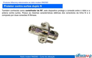 Protetor contra surtos duplo N Produtos Alfacomp relacionados ao rádio modem RM2060 Também conhecido como  centelhador de RF,  este dispositivo protege a conexão entre o rádio e a antena contra surtos. Possui as mesmas características elétricas dos conectores da linha N e é composto por duas conexões N fêmeas. 