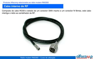 Cabo interno de RF Produtos Alfacomp relacionados ao rádio modem RM2060 Composto de cabo RG58 e dotado de um conector SMA macho e um conector N fêmea, este cabo interliga o rádio ao centelhador de RF. 