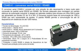 CS485-V – conversor serial RS232 / RS485 Produtos Alfacomp relacionados ao rádio modem RM2060 O conversor serial CS485-V consiste em uma solução de alto desempenho e baixo custo para conversão do padrão serial RS232 em RS485. De formato adequado para montagem em painéis elétricos de automação industrial, é alojado em gabinete metálico para encaixe em trilho DIN e pode ser alimentado por tensão CC de 10 a 30V. O conversor suporta taxas de comunicação de 1200 a 57600 bps sem necessidade de ajustes. O padrão RS485 permite a comunicação de até 32 dispositivos em distâncias de até 1200 metros.   Características Tensão de Alimentação: 10 a 30 VCC Porta serial 1 – RS232: RJ12 Porta serial 2 – RS485: Borne destacável com 5 conexões Velocidade serial: 1200 a 57600 bps Consumo de energia: 70 mA  max Temperatura de operação: -40° a +80°C Umidade: 10% a 90% (não condensante) Dimensões: Altura 79 x Largura 23 x Profundidade 58 mm (conectores incluídos) Proteções: a porta RS485 é dotada de dispositivos do tipo Transorb para proteção contra surtos de tensão 