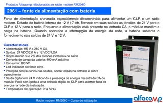 2061 – fonte de alimentação com bateria Produtos Alfacomp relacionados ao rádio modem RM2060 Fonte de alimentação chaveada especialmente desenvolvida para alimentar um CLP e um rádio modem. Dotada de bateria interna de 12 V / 7 Ah, fornece em suas saídas as tensões de 24 V para o CLP e 12 V para o rádio. Enquanto a alimentação está presente na entrada CA, o módulo mantém a carga na bateria. Quando acontece a interrupção da energia da rede, a bateria sustenta o fornecimento nas saídas de 24 V e 12 V.   Características Alimentação: 95 V a 250 V CA Saídas: 24 VDC/2,0 A e 12 VDC/1,5A Ripple menor que 2% das tensões nominais de saída Corrente de carga da bateria: 400 mA máximo Consumo: 100 W Led indicador de fonte ativa Proteção contra curtos nas saídas, sobre tensão na entrada e sobre aquecimento Saída digital em 24 V indicando a presença de energia na entrada CA do módulo. Pode ser ligada a uma entrada digital do CLP para alarmar falta de energia na rede da instalação. Temperatura de operação: 0 o  a 50 o C 