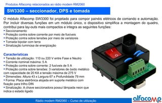 SW3300 – seccionador, DPS e tomada Produtos Alfacomp relacionados ao rádio modem RM2060 O módulo Alfacomp SW3300 foi projetado para compor painéis elétricos de comando e automação. Por incluir diversas funções em um módulo único, o dispositivo simplifica a montagem do quadro, contribui para lay-outs mais compactos e integra as seguintes funções:  Seccionamento Proteção contra sobre corrente por meio de fusíveis Proteção contra sobre tensões por meio de varistores  Tomada bipolar com terra Sinalização luminosa de energização Características Tensão de utilização: 110 ou 220 V entre Fase e Neutro  Corrente nominal máxima: 5 A Proteção contra sobre corrente: 2 fusíveis de 5 A Proteção contra sobre tensões: 3 varistores de óxido metálico com capacidade de 20 KA e tensão máxima de 275 V Dimensões: Altura 43 x Largura 67 x Profundidade 79 mm  Forma: Placa eletrônica alojada em suporte metálico com fixação para trilho DIN Sinalização: A chave seccionadora possui lâmpada neon que indica o estado ligado 