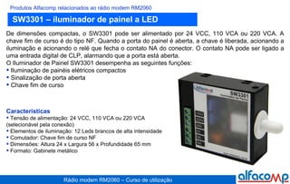 SW3301 – iluminador de painel a LED Produtos Alfacomp relacionados ao rádio modem RM2060 De dimensões compactas, o SW3301 pode ser alimentado por 24 VCC, 110 VCA ou 220 VCA. A chave fim de curso é do tipo NF. Quando a porta do painel é aberta, a chave é liberada, acionando a iluminação e acionando o relé que fecha o contato NA do conector. O contato NA pode ser ligado a uma entrada digital de CLP, alarmando que a porta está aberta.  O Iluminador de Painel SW3301 desempenha as seguintes funções: Iluminação de painéis elétricos compactos Sinalização de porta aberta Chave fim de curso Características Tensão de alimentação: 24 VCC, 110 VCA ou 220 VCA (selecionável pela conexão) Elementos de iluminação: 12 Leds brancos de alta intensidade Comutador: Chave fim de curso NF Dimensões: Altura 24 x Largura 56 x Profundidade 65 mm Formato: Gabinete metálico 