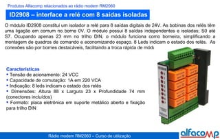 ID2908 – interface a relé com 8 saídas isoladas Produtos Alfacomp relacionados ao rádio modem RM2060 O módulo ID2908 constitui um isolador a relé para 8 saídas digitais de 24V. As bobinas dos relés têm uma ligação em comum no borne 0V. O módulo possui 8 saídas independentes e isoladas; S0 até S7. Ocupando apenas 23 mm no trilho DIN, o módulo funciona como borneira, simplificando a montagem de quadros de comando e economizando espaço. 8 Leds indicam o estado dos relés.  As conexões são por bornes destacáveis, facilitando a troca rápida de módulos.   Características Tensão de acionamento: 24 VCC Capacidade de comutação: 1A em 220 VCA Indicação: 8 leds indicam o estado dos relés Dimensões: Altura 88 x Largura 23 x Profundidade 74 mm (conectores incluídos) Formato: placa eletrônica em suporte metálico aberto e fixação para trilho DIN 