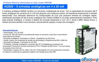 IA2820 – 8 entradas analógicas em 4 a 20 mA Produtos Alfacomp relacionados ao rádio modem RM2060 A interface analógica IA2820 constitui um conversor multiplexado de sinais. Tem a capacidade de converter até 8 sinais analógicos de corrente de 4 a 20 mA gerando uma saída em pulsos, de frequência proporcional à entrada selecionada. Sua utilização destina-se às configurações de CLP que possuem entrada de contagem rápida, viabilizando aquisição de até 8 sinais analógicos por módulo IA2820 a um preço extremamente competitivo. Para cada entrada analógica, o módulo é dotado de conexão destacável e com: 24 V, Sinal e GND. Dessa forma, o módulo funciona também como borneira, economizando espaço e tempo de montagem.   Características Alimentação: 18 a 30 VDC Consumo: 200 mA máximo (considerando todos os sensores a dois fios e transmitindo sinal máximo de 20mA) Entradas analógicas: 8 entradas 4 a 20mA - Impedância de 220 ohms Saída: pulsos com amplitude da tensão de alimentação e frequência de 600 a 3000 Hz Entradas de Seleção: 3 entradas em 24 VDC Proteções: entradas analógicas e conexão aos 24 V protegidas por supressor de transientes (Transorb) e fusíveis rearmáveis (PTC). Proteção de 600 W por 1 ms com tempo de reposta menor de 5 ps Dimensões: Largura 23 mm, Altura 103 mm, Profundidade 101 mm (conectores incluídos). O módulo é construído em gabinete metálico com fixação para trilho DIN 