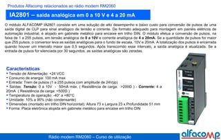 IA2801 –  saída analógica em 0 a 10 V e 4 a 20 mA Produtos Alfacomp relacionados ao rádio modem RM2060 O módulo ALFACOMP IA2801 consiste em uma solução de alto desempenho e baixo custo para conversão de pulsos de uma saída digital de CLP para sinal analógico de tensão e corrente. De formato adequado para montagem em painéis elétricos de automação industrial, é alojado em gabinete metálico para encaixe em trilho DIN. O módulo efetua a conversão de pulsos, na faixa de 1 a 255 pulsos, em tensão analógica de  0 a 10V  e   corrente analógica de  4 a 20mA.  Se a quantidade de pulsos for maior que 255 pulsos, o conversor leva as saídas analógicas para o fundo de escala, 10V e 20mA. A totalização dos pulsos é encerrada quando houver um intervalo maior que 0,5 segundos. Após transcorrido esse intervalo, a saída analógica é atualizada. Se a entrada de pulsos for silenciada por 30 segundos, as saídas analógicas são zeradas. Características Tensão de Alimentação: +24 VCC Consumo de energia: 100 mA max Entrada: Trem de pulsos (1 a 255 pulsos com amplitude de 24Vpp) Saídas:  Tensão:  0 a 10V  -  50mA máx. ( Resistência de carga:  >200Ω ) -  Corrente:  4 a 20mA  ( Resistência de carga: <500Ω ) Temperatura de operação: -40° a +80°C Umidade: 10% a 90% (não condensante) Dimensões (montado em trilho DIN horizontal): Altura 73 x Largura 23 x Profundidade 51 mm Forma: Placa eletrônica alojada em gabinete metálico para encaixe em trilho DIN  