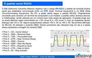 O  EIA  ( Electronic Industries Allience ) registrou sob o código  RS-232-C  o padrão de conexão binária serial que estabelece comunicação entre um  DTE  ( Data Terminal Equipment ) e um  DCE  ( Data Circuit-terminating Equipment ). No PC, a  porta serial  segue o padrão RS-232. Originalmente concebido para conectar um terminal de computador a um modem, o padrão sofreu diversos desvios e modificações, sendo utilizado em um número bem mais amplo de aplicações. O padrão exige que os sinais elétricos sejam transmitidos em +12V (nível 0) e -12V (nível 1), mas os receptores devem distinguir até +3V e -3V. Alguns equipamentos utilizam +5V e -5V ou +9V e -9V. Na primeira definição do RS-232, foi utilizado o conector DB25. Outros conectores são utilizados hoje em dia e a tabela abaixo apresenta a pinagem do conector DB9. Pino 1 – CD -  Carrier Detect  Pino 2 – RXD –  Received Data Pino 3 – TXD –  Transmitted Data Pino 4 – DTR –  Data Terminal Ready Pino 5 – GND –  Ground Pino 6 – DSR –  Data Set Ready Pino 7 – RTS –  Request to Send Pino 8 – CTS –  Clear to Send Pino 9 – RI –  Ring Indicator O padrão serial RS232 