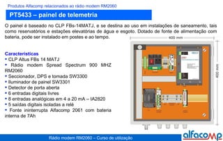 PT5433 – painel de telemetria  Produtos Alfacomp relacionados ao rádio modem RM2060 O painel é baseado no CLP FBs-14MATJ, e se destina ao uso em instalações de saneamento, tais como reservatórios e estações elevatórias de água e esgoto. Dotado de fonte de alimentação com bateria, pode ser instalado em postes e ao tempo.  Características CLP Altus FBs 14 MATJ  Rádio modem Spread Spectrum 900 MHZ RM2060 Seccionador, DPS e tomada SW3300 Iluminador de painel SW3301 Detector de porta aberta 6 entradas digitais livres 8 entradas analógicas em 4 a 20 mA – IA2820 5 saídas digitais isoladas a relé Fonte ininterrupta Alfacomp 2061 com bateria interna de 7Ah  