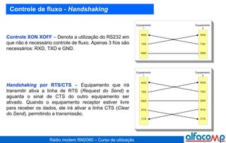 Controle de fluxo -  Handshaking Controle XON XOFF  –  Denota a utilização do RS232 em que não é necessário controle de fluxo. Apenas 3 fios são necessários: RXD, TXD e GND. Handshaking  por RTS/CTS  –  Equipamento que irá transmitir ativa a linha de RTS ( Request do Send ) e aguarda o sinal de CTS do outro equipamento ser ativado. Quando o equipamento receptor estiver livre para receber os dados, ele irá ativar a linha CTS ( Clear do Send ), permitindo a transmissão. 