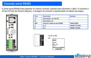 Conexão serial RS485 A porta serial RS485 está presente no mesmo conector utilizado para alimentar o rádio. O conector é do tipo STL(Z) da  Phoenix   Mecano . A pinagem do conector é apresentada na tabela que segue. Alimentação: 10 a 30 VCC  +V Alimentação: 0V 0V RS485 (GND) Conecta a malha do cabo RS485 GND RS485 (+TX/+RX) A (+) A RS485 (-TX/-RX) B (-) B Sentido Descrição Pino 