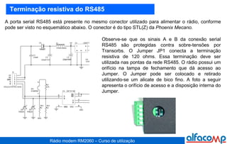 Terminação resistiva do RS485 A porta serial RS485 está presente no mesmo conector utilizado para alimentar o rádio, conforme pode ser visto no esquemático abaixo. O conector é do tipo STL(Z) da  Phoenix   Mecano.   Observe-se que os sinais A e B da conexão serial RS485 são protegidas contra sobre-tensões por Transorbs. O Jumper JP1 conecta a terminação resistiva de 120 ohms. Essa terminação deve ser utilizada nas pontas da rede RS485. O rádio possui um orifício na tampa de fechamento que dá acesso ao Jumper. O Jumper pode ser colocado e retirado utilizando-se um alicate de bico fino. A foto a seguir apresenta o orifício de acesso e a disposição interna do Jumper. 