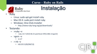 Curso – Ruby on RailsRubyLinux: sudoapt-get install rubyMac OS X: sudoport install rubyWindows: One-Click-Installerhttp://www.ruby-lang.org/pt/downloads/Testando:>ruby –v ruby 1.8.7 (2010-06-23 patchlevel 299) [i386-mingw32]>gem –v1.3.7> irb –virb 0.9.5 (05/04/13)Instalação