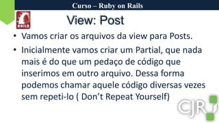Curso – Ruby on RailsView: PostVamos criar os arquivos da view para Posts.Inicialmente vamos criar um Partial, que nada mais é do que um pedaço de código que inserimos em outro arquivo. Dessa forma podemos chamar aquele código diversas vezes sem repeti-lo ( Don’tRepeatYourself)