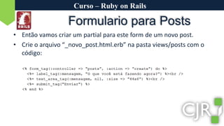 Curso – Ruby on RailsFormulario para PostsEntão vamos criar um partial para este form de um novo post.Crie o arquivo “_novo_post.html.erb” na pasta views/posts com o código: