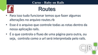 Curso – Ruby on RailsRoutesPara isso tudo funcionar temos que fazer algumas alterações no arquivo routes.rbEsse é o arquivo que controle todas as rotas dentro da nossa aplicação rails.É o que controla o fluxo de uma página para outra, ou seja,  controla como a url será interpretada pelo rails.
