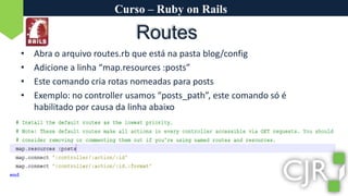 Curso – Ruby on RailsRoutesAbra o arquivo routes.rb que está na pasta blog/configAdicione a linha “map.resources :posts”Este comando cria rotas nomeadas para postsExemplo: no controller usamos “posts_path”, este comando só é habilitado por causa da linha abaixo