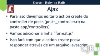 Curso – Ruby on RailsAjaxPara isso devemos editar o actioncreate do controller de posts (posts_controller.rb na pasta app/controllers)Vamos adicionar a linha “format.js”Isso fará com que a actioncreate possa responder através de um arquivo javascript.