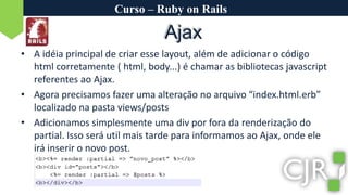 Curso – Ruby on RailsAjaxA idéia principal de criar esse layout, além de adicionar o código html corretamente ( html, body...) é chamar as bibliotecas javascript referentes ao Ajax.Agora precisamos fazer uma alteração no arquivo “index.html.erb” localizado na pasta views/postsAdicionamos simplesmente uma div por fora da renderização do partial. Isso será util mais tarde para informamos ao Ajax, onde ele irá inserir o novo post.