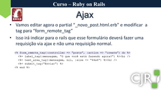Curso – Ruby on RailsAjaxVamos editar agora o partial “_novo_post.html.erb” e modificar  a tag para “form_remote_tag”Isso irá indicar para o rails que esse formulário deverá fazer uma requisição via ajax e não uma requisição normal.