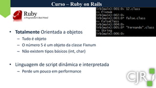 Curso – Ruby on RailsTotalmente Orientada a objetosTudo é objetoO número 5 é um objeto da classe FixnumNão existem tipos básicos (int, char)Linguagem de script dinâmica e interpretadaPerde um pouco em performance