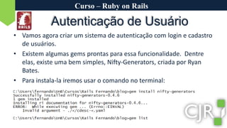 Curso – Ruby on RailsAutenticação de UsuárioVamos agora criar um sistema de autenticação com login e cadastro de usuários.Existem algumas gems prontas para essa funcionalidade.  Dentre elas, existe uma bem simples, Nifty-Generators, criada por Ryan Bates.Para instala-la iremos usar o comando no terminal: