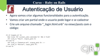 Curso – Ruby on RailsAutenticação de UsuárioAgora vamos criar algumas funcionalidades para a autenticação.Vamos criar um partial onde o usuario pode logar e se cadastrarCrie um arquivo chamado “_login.html.erb” na views/posts com o código: