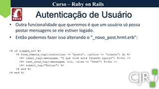 Curso – Ruby on RailsAutenticação de UsuárioOutra funcionalidade que queremos é que um usuário só possa postar mensagens se ele estiver logado.Então podemos fazer isso alterando o “_novo_post.hrml.erb”: