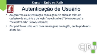 Curso – Ruby on RailsAutenticação de UsuárioAo gerarmos a autenticação com a gem ele criou as telas de cadastro de usuário e de login “new.html.erb” (views/users) e “new.html.erb” (views/sessions)Por padrão as telas vem com mensagens em inglês, então podemos altera-las: