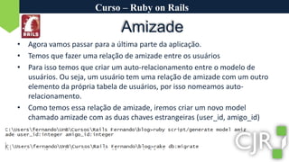 Curso – Ruby on RailsAmizadeAgora vamos passar para a última parte da aplicação.Temos que fazer uma relação de amizade entre os usuáriosPara isso temos que criar um auto-relacionamento entre o modelo de usuários. Ou seja, um usuário tem uma relação de amizade com um outro elemento da própria tabela de usuários, por isso nomeamos auto-relacionamento.Como temos essa relação de amizade, iremos criar um novo model chamado amizade com as duas chaves estrangeiras (user_id, amigo_id)
