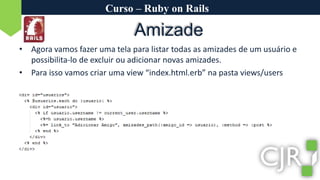 Curso – Ruby on RailsAmizadeAgora vamos fazer uma tela para listar todas as amizades de um usuário e possibilita-lo de excluir ou adicionar novas amizades.Para isso vamos criar uma view “index.html.erb” na pasta views/users