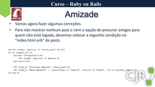 Curso – Ruby on RailsAmizadeVamos agora fazer algumas correções.Para não mostrar nenhum post e nem a opção de procurar amigos para quem não está logado, devemos colocar a seguinte condição no “index.html.erb” de posts