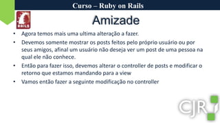 Curso – Ruby on RailsAmizadeAgora temos mais uma ultima alteração a fazer.Devemos somente mostrar os posts feitos pelo próprio usuário ou por seus amigos, afinal um usuário não deseja ver um post de uma pessoa na qual ele não conhece.Então para fazer isso, devemos alterar o controller de posts e modificar o retorno que estamos mandando para a viewVamos então fazer a seguinte modificação no controller