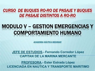 CURSO DE BUQUES RO-RO DE PASAJE Y BUQUES
DE PASAJE DISTINTOS A RO-RO
MODULO V – GESTION EMERGENCIAS Y
COMPORTAMIENTO HUMANO
ACADEMIA NÁUTICA MEDIMAR
JEFE DE ESTUDIOS.- Fernando Corredor López
CAPITAN DE LA MARINA MERCANTE
PROFESORA.- Ester Estrada López
LICENCIADA EN NAUTICA Y TRANSPORTE MARITIMO
 