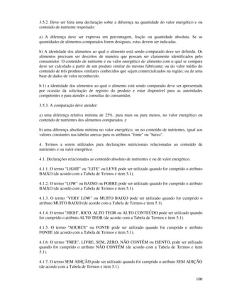 100
3.5.2. Deve ser feita uma declaração sobre a diferença na quantidade do valor energético e ou
conteúdo de nutriente respeitado:
a) A diferença deve ser expressa em percentagem, fração ou quantidade absoluta. Se as
quantidades de alimentos comparados forem desiguais, estas devem ser indicadas.
b) A identidade dos alimentos ao qual o alimento está sendo comparado deve ser definida. Os
alimentos precisam ser descritos de maneira que possam ser claramente identificados pelo
consumidor. O conteúdo de nutriente e ou valor energético do alimento com o qual se compara
deve ser calculado a partir de um produto similar do mesmo fabricante; ou do valor médio do
conteúdo de três produtos similares conhecidos que sejam comercializados na região; ou de uma
base de dados de valor reconhecido.
b.1) a identidade dos alimentos ao qual o alimento está sendo comparado deve ser apresentada
por ocasião da solicitação de registro do produto e estar disponível para as autoridades
competentes e para atender a consultas do consumidor.
3.5.3. A comparação deve atender:
a) uma diferença relativa mínima de 25%, para mais ou para menos, no valor energético ou
conteúdo de nutrientes dos alimentos comparados, e
b) uma diferença absoluta mínima no valor energético, ou no conteúdo de nutrientes, igual aos
valores constantes nas tabelas anexas para os atributos "fonte" ou "baixo".
4. Termos a serem utilizados para declarações nutricionais relacionadas ao conteúdo de
nutrientes e ou valor energético.
4.1. Declarações relacionadas ao conteúdo absoluto de nutrientes e ou de valor energético.
4.1.1. O termo "LIGHT" ou "LITE" ou LEVE pode ser utilizado quando for cumprido o atributo
BAIXO (de acordo com a Tabela de Termos e item 5.1).
4.1.2. O termo "LOW" ou BAIXO ou POBRE pode ser utilizado quando for cumprido o atributo
BAIXO (de acordo com a Tabela de Termos e item 5.1).
4.1.3. O termo "VERY LOW" ou MUITO BAIXO pode ser utilizado quando for cumprido o
atributo MUITO BAIXO (de acordo com a Tabela de Termos e item 5.1).
4.1.4. O termo "HIGH", RICO, ALTO TEOR ou ALTO CONTEÚDO pode ser utilizado quando
for cumprido o atributo ALTO TEOR (de acordo com a Tabela de Termos e item 5.1).
4.1.5. O termo "SOURCE" ou FONTE pode ser utilizado quando for cumprido o atributo
FONTE (de acordo com a Tabela de Termos e item 5.1).
4.1.6. O termo "FREE", LIVRE, SEM, ZERO, NÃO CONTÉM ou ISENTO, pode ser utilizado
quando for cumprido o atributo NÃO CONTÉM (de acordo com a Tabela de Termos e item
5.1).
4.1.7. O termo SEM ADIÇÃO pode ser utilizado quando for cumprido o atributo SEM ADIÇÃO
(de acordo com a Tabela de Termos e item 5.1).
 