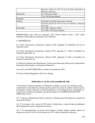 105
Aumento mínimo de 25% do teor de fibras alimentares e
diferença maior que
Aumentado 3g / 100 g para sólidos
1,5g / 100 ml para líquidos
Vitaminas
Atributo Condições no produto pronto para consumo
Aumento mínimo de 25% do teor de vitaminas e diferença
maior que
Aumentado 15% IDR / 100g para sólidos
7,5% IDR / 100 ml para líquidos
OBSERVAÇÃO: para efeito de rotulagem, VCT (Valor Calórico Total) e VET (Valor
Energético Total) podem ser utilizados como sinônimos.
6 - REFERÊNCIAS
6.1 Codex Alimentarius Commission. Alinorm 97/22, Appendix II, Guidelines for Use of
Nutrition Claims.
6.2 Codex Alimentarius Commission. Alinorm 97/22, Appendix II , Table of Condition for
Nutrient Content (Part. A).
6.3 Codex Alimentarius Commission. Alinorm 97/22, Appendix II, Table of Condition for
Nutrient Content (Part. B).
6.4 Proposta Brasileira para Regulamento Técnico para Informação Nutricional Complementar,
Declarações Relacionadas ao Conteúdo de Nutrientes,
Anexo B2, Acta 04/97 MERCOSUL (reunião de novembro de 1997).
6.5 Code of Federal Regulations, Part 101, Labeling
PORTARIA Nº. 29, DE 13 DE JANEIRO DE 1998
A Secretária de Vigilância Sanitária, do Ministério da Saúde, no uso de suas atribuições legais,
considerando a necessidade de constante aperfeiçoamento das ações de controle sanitário na área
de alimentos visando a proteção 1a saúde da população e a necessidade de fixar a identidade e as
características mínimas de qualidade a que devem obedecer os ALIMENTOS PARA FINS
ESPECIAIS; resolve:
Art. 1º Aprovar o Regulamento Técnico referente a Alimentos para Fins Especiais, constante do
anexo desta Portaria.
Art. 2º As empresas têm o prazo de 180 (cento e oitenta) dias, a contar da data da publicação
deste Regulamento, para se adequarem ao mesmo.
Art. 3º O descumprimento aos termos desta Portaria constitui infração sanitária sujeita aos
dispositivos da Lei nº 6.437, de 20 de agosto de 1977 e demais disposições aplicáveis.
 