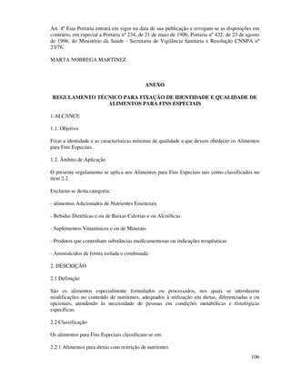 106
Art. 4º Esta Portaria entrará em vigor na data de sua publicação e revogam-se as disposições em
contrário, em especial a Portaria nº 234, de 21 de maio de 1996; Portaria nº 422, de 23 de agosto
de 1996, do Ministério da Saúde - Secretaria de Vigilância Sanitária e Resolução CNNPA nº
23/76.
MARTA NOBREGA MARTINEZ
ANEXO
REGULAMENTO TÉCNICO PARA FIXAÇÃO DE IDENTIDADE E QUALIDADE DE
ALIMENTOS PARA FINS ESPECIAIS
1.ALCANCE
1.1. Objetivo
Fixar a identidade e as características mínimas de qualidade a que devem obedecer os Alimentos
para Fins Especiais.
1.2. Âmbito de Aplicação
O presente regulamento se aplica aos Alimentos para Fins Especiais tais como classificados no
item 2.2.
Excluem-se desta categoria:
- alimentos Adicionados de Nutrientes Essenciais
- Bebidas Dietéticas e ou de Baixas Calorias e ou Alcoólicas
- Suplementos Vitamínicos e ou de Minerais
- Produtos que contenham substâncias medicamentosas ou indicações terapêuticas
- Aminoácidos de forma isolada e combinada.
2. DESCRIÇÃO
2.1 Definição
São os alimentos especialmente formulados ou processados, nos quais se introduzem
modificações no conteúdo de nutrientes, adequados à utilização em dietas, diferenciadas e ou
opcionais, atendendo às necessidade de pessoas em condições metabólicas e fisiológicas
específicas.
2.2 Classificação
Os alimentos para Fins Especiais classificam-se em:
2.2.1 Alimentos para dietas com restrição de nutrientes
 