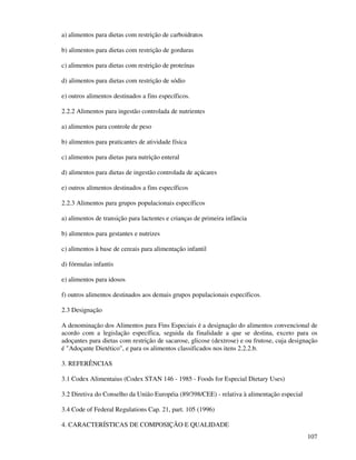 107
a) alimentos para dietas com restrição de carboidratos
b) alimentos para dietas com restrição de gorduras
c) alimentos para dietas com restrição de proteínas
d) alimentos para dietas com restrição de sódio
e) outros alimentos destinados a fins específicos.
2.2.2 Alimentos para ingestão controlada de nutrientes
a) alimentos para controle de peso
b) alimentos para praticantes de atividade física
c) alimentos para dietas para nutrição enteral
d) alimentos para dietas de ingestão controlada de açúcares
e) outros alimentos destinados a fins específicos
2.2.3 Alimentos para grupos populacionais específicos
a) alimentos de transição para lactentes e crianças de primeira infância
b) alimentos para gestantes e nutrizes
c) alimentos à base de cereais para alimentação infantil
d) fórmulas infantis
e) alimentos para idosos
f) outros alimentos destinados aos demais grupos populacionais específicos.
2.3 Designação
A denominação dos Alimentos para Fins Especiais é a designação do alimentos convencional de
acordo com a legislação específica, seguida da finalidade a que se destina, exceto para os
adoçantes para dietas com restrição de sacarose, glicose (dextrose) e ou frutose, cuja designação
é "Adoçante Dietético", e para os alimentos classificados nos itens 2.2.2.b.
3. REFERÊNCIAS
3.1 Codex Alimentaius (Codex STAN 146 - 1985 - Foods for Especial Dietary Uses)
3.2 Diretiva do Conselho da União Européia (89/398/CEE) - relativa à alimentação especial
3.4 Code of Federal Regulations Cap. 21, part. 105 (1996)
4. CARACTERÍSTICAS DE COMPOSIÇÃO E QUALIDADE
 