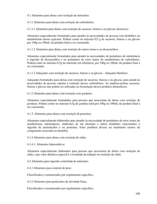 108
4.1 Alimentos para dietas com restrição de nutrientes.
4.1.1 Alimentos para dietas com restrição de carboidratos.
4.1.1.1 Alimentos para dietas com restrição de sacarose, frutose e ou glicose (dextrose):
Alimentos especialmente formulados para atender às necessidades de pessoas com distúrbios no
metabolismo desses açúcares. Podem conter no máximo 0,5 g de sacarose, frutose e ou glicose
por 100g ou 100mL do produto final a ser consumido.
4.1.1.2 Alimentos para dietas com restrição de outros mono-e ou dissacarídios:
Alimentos especialmente formulados para atender às necessidades de portadores de intolerância
à ingestão de dissacarídios e ou portadores de erros inatos do metabolismo de carboidratos.
Podem conte no máximo 0,5g do nutriente em referência, por 100g ou 100mL do produto final a
ser consumido.
4.1.1.3 Adoçantes com restrição de sacarose, frutose e ou glicose - Adoçante Dietético:
Adoçantes formulados para dietas com restrição de sacarose, frutose e ou glicose, para atende às
necessidades de pessoas sujeitas à restrição desses carboidratos. As matérias-primas sacarose,
frutose e glicose não podem ser utilizadas na formulação desses produtos alimentícios.
4.1.2 Alimentos para dietas com restrição com gorduras:
Alimentos especialmente formulados para pessoas que necessitam de dietas com restrição de
gorduras. Podem conter no máximo 0,5g de gordura total por 100g ou 100mL do produto final a
ser consumido.
4.1.3. Alimentos para dietas com restrição de proteínas:
Alimentos especialmente elaborados para atender às necessidade de portadores de erros inatos do
metabolismo, intolerâncias, síndromes de má absorção e outros distúrbios relacionados à
ingestão de aminoácidos e ou proteínas. Estes produtos devem ser totalmente isentos do
componente associado ao distúrbio.
4.1.4 Alimentos para dietas com restrição de sódio.
4.1.4.1. Alimentos hipossódicos:
Alimentos especialmente elaborados para pessoas que necessitem de dietas com restrição de
sódio, cujo valor dietético especial é o resultado da redução ou restrição de sódio.
4.2 Alimentos para ingestão controlada de nutrientes.
4.2.1 Alimentos para controle de peso
Classificados e normatizados por regulamento específico.
4.2.2 Alimentos para praticantes de atividade física.
Classificados e normatizados por regulamento específico.
 
