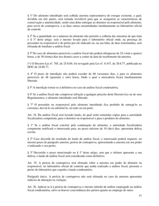 11
§ 1º Do alimento interditado será colhida amostra representativa do estoque existente, a qual,
dividida em três partes, será tornada inviolável para que se assegurem as características de
conservação e autenticidade, sendo uma delas entregue ao detentor ou responsável pelo alimento,
para servir de contraprova, e as duas outras encaminhadas imediatamente ao laboratório oficial
de controle.
§ 2º Se a quantidade ou a natureza do alimento não permitir a colheita das amostras de que trata
o § 1º deste artigo, será o mesmo levado para o laboratório oficial onde, na presença do
possuidor ou responsável e do perito por ele indicado ou, na sua falta, de duas testemunhas, será
efetuada de imediato a análise fiscal.
§ 3º No caso de alimentos perecíveis a análise fiscal não poderá ultrapassar de 24 (vinte e quatro)
horas, e de 30 (trinta) dias nos demais casos a contar da data do recebimento da amostra.
(*) O Decreto-Lei nº. 785, de 25.8.69, foi revogado pela Lei nº. 6.437, de 20.8.77, publicada no
DOU de 24.88.77.
§ 4º O prazo de interdição não poderá exceder de 60 (sessenta) dias, e para os alimentos
perecíveis de 48 (quarenta e oito) horas, findo o qual a mercadoria ficará imediatamente
liberada.
§ 5º A interdição tornar-se-á definitiva no caso de análise fiscal condenatória.
§ 6º Se a análise fiscal não comprovar infração a qualquer preceito deste Decreto-Lei ou de seus
Regulamentos, o alimento interditado será liberado.
§ 7º O possuidor ou responsável pelo alimento interditado fica proibido de entregá-lo ao
consumo, desviá-lo ou substituí-lo, no todo ou em parte.
Art. 34. Da análise fiscal será lavrado laudo, do qual serão remetidas cópias para a autoridade
fiscalizadora competente, para o detentor ou responsável e para o produtor do alimento.
§ 1º Se a análise fiscal concluir pela condenação do alimento, a autoridade fiscalizadora
competente notificará o interessado para, no prazo máximo de 10 (dez) dias, apresentar defesa
escrita.
§ 2º Caso discorde do resultado do laudo de análise fiscal, o interessado poderá requerer, no
mesmo prazo do parágrafo anterior, perícia de contraprova, apresentando a amostra em seu poder
e indicando o seu perito.
§ 3º Decorrido o prazo mencionado no § 1º deste artigo, sem que o infrator apresente a sua
defesa, o laudo de análise fiscal será considerado como definitivo.
Art. 35. A perícia de contraprova será efetuada sobre a amostra em poder do detentor ou
responsável, no laboratório oficial de controle que tenha realizado a análise fiscal, presente o
perito do laboratório que expediu o laudo condenatório.
Parágrafo único. A perícia de contraprova não será efetuada no caso da amostra apresentar
indícios de alteração ou violação.
Art. 36. Aplicar-se-á à perícia de contraprova o mesmo método de análise empregado na análise
fiscal condenatória, salvo se houver concordância dos peritos quanto ao emprego de outro.
 