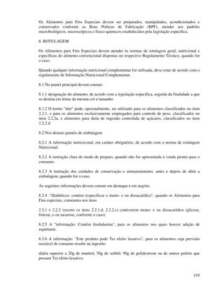 110
Os Alimentos para Fins Especiais devem ser preparados, manipulados, acondicionados e
conservados conforme as Boas Práticas de Fabricação (BPF), atender aos padrões
microbiológicos, microscópicos e físico-químicos estabelecidos pela legislação específica.
8. ROTULAGEM
Os Alimentos para Fins Especiais devem atender às normas de rotulagem geral, nutricional e
específicas do alimento convencional dispostas no respectivo Regulamento Técnico, quando for
o caso.
Quando qualquer informação nutricional complementar for utilizada, deve estar de acordo com o
regulamento de Informação Nutricional Complementar.
8.1 No painel principal devem constar:
8.1.1 designação do alimento, de acordo com a legislação específica, seguida da finalidade a que
se destina em letras da mesma cor e tamanho
8.1.2 O termo "diet" pode, opcionalmente, ser utilizado para os alimentos classificados no item
2.2.1, e para os alimentos exclusivamente empregados para controle de peso, classificados no
item 2.2.2a, e alimentos para dieta de ingestão controlada de açúcares, classificados no item
2.2.2.d
8.2 Nos demais painéis de embalagem
8.2.1 A informação nutriciconal, em caráter obrigatório, de acordo com a norma de rotulagem
Nutricional.
8.2.2 A instrução clara do modo de preparo, quando não for apresentada à venda pronto para o
consumo.
8.2.3 A instrução dos cuidados de conservação e armazenamento, antes e depois de abrir a
embalagem, quando for o caso.
As seguintes informações devem constar em destaque e em negrito.
8.2.4 :"Diabéticos: contém (especificar o mono- e ou dissacarídio)", quando os Alimentos para
Fins especiais, constantes nos itens
2.2.1 e 2.2.2 (exceto os itens 2.2.1.d, 2.2.2.c) contiverem mono- e ou dissacarídios (glicose,
frutose, e ou sacarose, conforme o caso).
8.2.5 A "informação: Contém fenilalanina", para os alimentos nos quais houver adição de
aspartame.
8.2.6 A informação: "Este produto pode Ter efeito laxativo", para os alimentos cuja previsão
razoável de consumo resulte na ingestão
diária superior a 20g de manitol, 50g de sorbitl, 90g de pelidextrose ou de outros polióis que
possam Ter efeito laxativo.
 
